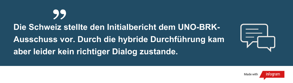 Zitat "Die Schweiz stellte den Initialbericht dem UNO-BRK-Ausschuss vor. Durch die hybride Durchführung kam aber leider kein richtiger Dialog zustande."